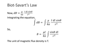 Biot-Savart’s Law
Now, 𝑑𝐵 =
𝜇
4𝜋
𝐼 𝑑𝑙 𝑠𝑖𝑛𝜃
𝑟2
Integrating the equation,
𝑑𝐵 =
𝜇
4𝜋
𝐼 𝑑𝑙 𝑠𝑖𝑛𝜃
𝑟2
So,
𝐵 =
𝜇𝐼
4𝜋
𝑠𝑖𝑛𝜃 𝑑𝑙
𝑟2
The unit of magnetic flux density is T.
 