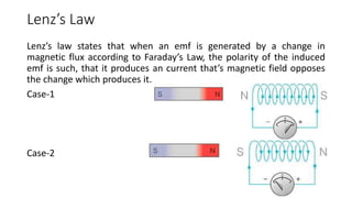 Lenz’s Law
Lenz’s law states that when an emf is generated by a change in
magnetic flux according to Faraday’s Law, the polarity of the induced
emf is such, that it produces an current that’s magnetic field opposes
the change which produces it.
Case-1
Case-2
 