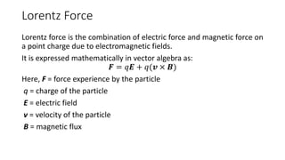 Lorentz Force
Lorentz force is the combination of electric force and magnetic force on
a point charge due to electromagnetic fields.
It is expressed mathematically in vector algebra as:
𝑭 = 𝑞𝑬 + 𝑞(𝒗 × 𝑩)
Here, F = force experience by the particle
q = charge of the particle
E = electric field
v = velocity of the particle
B = magnetic flux
 