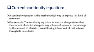 Current continuity equation:
A continuity equation is the mathematical way to express this kind of
statement.
For example: The continuity equation for electric charge states that
the amount of electric charge in any volume of space can only change
by the amount of electric current flowing into or out of that volume
through its boundaries
 