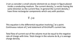 Let us consider a small volume element dv as shown in figure placed
inside a conducting medium. The current density 𝑗 a vector having the
same direction as the current flow. In general the current density 𝑗
have three rectangular components which vary with position.
∇ ∙ 𝑗=0
This equation is the differential equation involving 𝑗 at a point.
Continuous nature of 𝑗 and statement of Kirchhoff’s current law.
Total flow of current out of the volume must be equal to the negative
rate of charge with time. Total charge in the volume dv & 𝜌 is average
charge density.
 