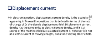 Displacement current:
In electromagnetism, displacement current density is the quantity
𝜕𝐷
𝜕𝑡
appearing in Maxwell’s equations that is defined in terms of the rate
of change of D, the electric displacement field. Displacement current
density has the same units as electric current density, and it is a
source of the magnetic field just as actual current is. However it is not
an electric current of moving charges, but a time varying electric field.
 