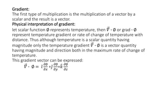 Gradient:
The first type of multiplication is the multiplication of a vector by a
scalar and the result is a vector.
Physical interpretation of gradient:
let scalar function ∅ represents temperature, then 𝛻 ∙ ∅ or grad ∙ ∅
represent temperature gradient or rate of change of temperature with
distance. Thus although temperature is a scalar quantity having
magnitude only the temperature gradient 𝛻 ∙ ∅ is a vector quantity
having magnitude and direction both in the maximum rate of change of
temperature.
This gradient vector can be expressed:
𝛻 ∙ ∅ = 𝑖
𝜕∅
𝜕𝑥
+ 𝑗
𝜕∅
𝜕𝑦
+ 𝑘
𝜕∅
𝜕𝑧
 
