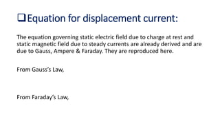 Equation for displacement current:
The equation governing static electric field due to charge at rest and
static magnetic field due to steady currents are already derived and are
due to Gauss, Ampere & Faraday. They are reproduced here.
From Gauss’s Law,
From Faraday’s Law,
 