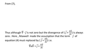 From (7),
Thus although ∇ ∙ 𝑗 is not zero but the divergence of ( 𝑗 +
𝜕𝐷
𝜕𝑡
) is always
zero . Here , Maxwell made the assumption that the term 𝑗 of
equation (4) must replaced by ( 𝑗 +
𝜕𝐷
𝜕𝑡
) i.e.
∇x𝐻 = 𝑗 +
𝜕𝐷
𝜕𝑡
 