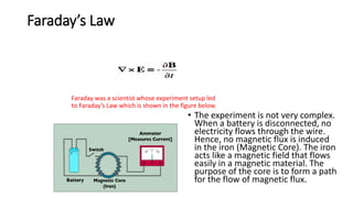 Faraday’s Law
Faraday was a scientist whose experiment setup led
to Faraday’s Law which is shown in the figure below.
• The experiment is not very complex.
When a battery is disconnected, no
electricity flows through the wire.
Hence, no magnetic flux is induced
in the iron (Magnetic Core). The iron
acts like a magnetic field that flows
easily in a magnetic material. The
purpose of the core is to form a path
for the flow of magnetic flux.
 