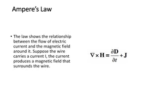 Ampere’s Law
• The law shows the relationship
between the flow of electric
current and the magnetic field
around it. Suppose the wire
carries a current I, the current
produces a magnetic field that
surrounds the wire.
 