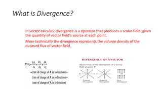 What is Divergence?
In vector calculus ,divergence is a operator that produces a scalar field ,given
the quantity of vector field’s source at each point.
More technically the divergence represents the volume density of the
outward flux of vector field.
 