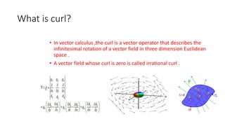 What is curl?
• In vector calculus ,the curl is a vector operator that describes the
infinitesimal rotation of a vector field in three dimension Euclidean
space .
• A vector field whose curl is zero is called irrational curl .
 
