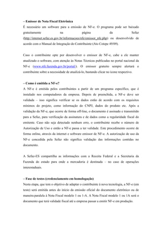 – Emissor de Nota Fiscal Eletrônica
É necessário um software para a emissão de NF-e. O programa pode ser baixado
gratuitamente               na               página                da               Sefaz
(http://internet.sefaz.es.gov.br/informacoes/nfe/emissor_nfe.php) ou desenvolvido de
acordo com o Manual de Integração do Contribuinte (Ato Cotepe 49/09).


Caso o contribuinte opte por desenvolver o emissor de NF-e, cabe a ele manter
atualizado o software, com atenção às Notas Técnicas publicadas no portal nacional da
NF-e (www.nfe.fazenda.gov.br/portal/). O emissor gratuito sempre alertará o
contribuinte sobre a necessidade de atualizá-lo, bastando clicar no ícone respectivo.


– Como é emitida a NF-e?
A NF-e é emitida pelos contribuintes a partir de um programa específico, que é
instalado nos computadores da empresa. Depois de preenchida, a NF-e deve ser
validada – isso significa verificar se os dados estão de acordo com os requisitos
mínimos do projeto, como informação do CNPJ, dados do produto etc. Após a
validação da NF-e, que ocorre de forma off-line, o documento é assinado e transmitido
para a Sefaz, para verificação da assinatura e de dados como a regularidade fiscal do
emitente. Caso não seja detectado nenhum erro, o contribuinte recebe o número de
Autorização de Uso e então a NF-e passa a ter validade. Este procedimento ocorre de
forma online, através da internet e software emissor de NF-e. A autorização de uso da
NF-e concedida pela Sefaz não significa validação das informações contidas no
documento.


A Sefaz-ES compartilha as informações com a Receita Federal e a Secretaria da
Fazenda do estado para onde a mercadoria é destinada – no caso de operações
interestaduais.


– Fase de testes (credenciamento em homologação)
Nesta etapa, que tem o objetivo de adaptar o contribuinte à nova tecnologia, a NF-e (em
teste) será emitida antes do início da emissão oficial do documento eletrônico ou de
maneira paralela à Nota Fiscal modelo 1 ou 1-A. A Nota Fiscal modelo 1 ou 1A será o
documento que terá validade fiscal até a empresa passar a emitir NF-e em produção.
 
