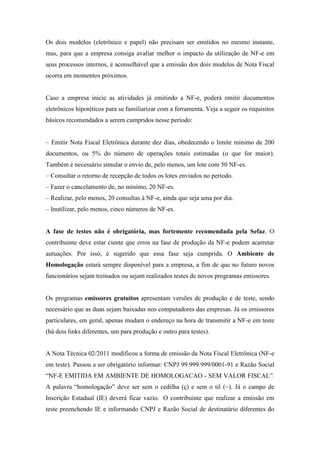 Os dois modelos (eletrônico e papel) não precisam ser emitidos no mesmo instante,
mas, para que a empresa consiga avaliar melhor o impacto da utilização de NF-e em
seus processos internos, é aconselhável que a emissão dos dois modelos de Nota Fiscal
ocorra em momentos próximos.


Caso a empresa inicie as atividades já emitindo a NF-e, poderá emitir documentos
eletrônicos hipotéticos para se familiarizar com a ferramenta. Veja a seguir os requisitos
básicos recomendados a serem cumpridos nesse período:


– Emitir Nota Fiscal Eletrônica durante dez dias, obedecendo o limite mínimo de 200
documentos, ou 5% do número de operações totais estimadas (o que for maior).
Também é necessário simular o envio de, pelo menos, um lote com 50 NF-es.
– Consultar o retorno de recepção de todos os lotes enviados no período.
– Fazer o cancelamento de, no mínimo, 20 NF-es.
– Realizar, pelo menos, 20 consultas à NF-e, ainda que seja uma por dia.
– Inutilizar, pelo menos, cinco números de NF-es.


A fase de testes não é obrigatória, mas fortemente recomendada pela Sefaz. O
contribuinte deve estar ciente que erros na fase de produção da NF-e podem acarretar
autuações. Por isso, é sugerido que essa fase seja cumprida. O Ambiente de
Homologação estará sempre disponível para a empresa, a fim de que no futuro novos
funcionários sejam treinados ou sejam realizados testes de novos programas emissores.


Os programas emissores gratuitos apresentam versões de produção e de teste, sendo
necessário que as duas sejam baixadas nos computadores das empresas. Já os emissores
particulares, em geral, apenas mudam o endereço na hora de transmitir a NF-e em teste
(há dois links diferentes, um para produção e outro para testes).


A Nota Técnica 02/2011 modificou a forma de emissão da Nota Fiscal Eletrônica (NF-e
em teste). Passou a ser obrigatório informar: CNPJ 99.999.999/0001-91 e Razão Social
“NF-E EMITIDA EM AMBIENTE DE HOMOLOGACAO - SEM VALOR FISCAL”.
A palavra “homologação” deve ser sem o cedilha (ç) e sem o til (~). Já o campo de
Inscrição Estadual (IE) deverá ficar vazio. O contribuinte que realizar a emissão em
teste preenchendo IE e informando CNPJ e Razão Social de destinatário diferentes do
 