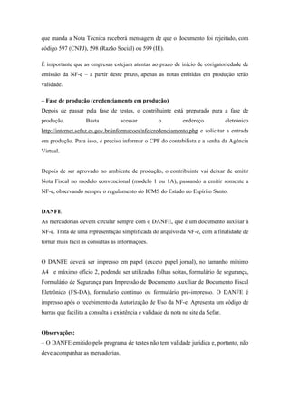 que manda a Nota Técnica receberá mensagem de que o documento foi rejeitado, com
código 597 (CNPJ), 598 (Razão Social) ou 599 (IE).

É importante que as empresas estejam atentas ao prazo de início de obrigatoriedade de
emissão da NF-e – a partir deste prazo, apenas as notas emitidas em produção terão
validade.

– Fase de produção (credenciamento em produção)
Depois de passar pela fase de testes, o contribuinte está preparado para a fase de
produção.          Basta           acessar          o          endereço            eletrônico
http://internet.sefaz.es.gov.br/informacoes/nfe/credenciamento.php e solicitar a entrada
em produção. Para isso, é preciso informar o CPF do contabilista e a senha da Agência
Virtual.


Depois de ser aprovado no ambiente de produção, o contribuinte vai deixar de emitir
Nota Fiscal no modelo convencional (modelo 1 ou 1A), passando a emitir somente a
NF-e, observando sempre o regulamento do ICMS do Estado do Espírito Santo.


DANFE
As mercadorias devem circular sempre com o DANFE, que é um documento auxiliar à
NF-e. Trata de uma representação simplificada do arquivo da NF-e, com a finalidade de
tornar mais fácil as consultas às informações.


O DANFE deverá ser impresso em papel (exceto papel jornal), no tamanho mínimo
A4 e máximo ofício 2, podendo ser utilizadas folhas soltas, formulário de segurança,
Formulário de Segurança para Impressão de Documento Auxiliar de Documento Fiscal
Eletrônico (FS-DA), formulário contínuo ou formulário pré-impresso. O DANFE é
impresso após o recebimento da Autorização de Uso da NF-e. Apresenta um código de
barras que facilita a consulta à existência e validade da nota no site da Sefaz.


Observações:
– O DANFE emitido pelo programa de testes não tem validade jurídica e, portanto, não
deve acompanhar as mercadorias.
 