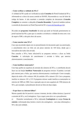 – Como verificar a validade da NF-e?
A validade da NF-e pode ser verificada na seção Consultas do Portal Estadual da NF-e,
informando-se a chave de acesso contida no DANFE. Recomenda-se o uso do leitor de
código de barras. A tela mostrará o conteúdo completo do documento (Consulta
Completa) ou somente o cabeçalho (Consulta Resumida). É possível também realizar
a consulta do documento no Portal Nacional da NF-e (www.nfe.fazenda.gov.br).


Há ainda um programa visualizador de notas que pode ser baixado gratuitamente no
portal nacional da NF-e, para que se consulte a existência e validade da nota com o uso
do arquivo XML e não pela chave de acesso.


– Como cancelar uma NF-e?
Caso seja encontrado algum erro no preenchimento do documento após sua autorização,
o cancelamento deve ser feito em um prazo máximo de 168 horas, desde que a
mercadoria não tenha sido enviada.
Para cancelar a NF-e, basta selecioná-la no programa emissor e clicar no botão
Cancelar. A solicitação de cancelamento é enviada à Sefaz, que autoriza
eletronicamente o cancelamento.


– Como inutilizar numerações?
Caso haja quebra na sequência de emissão dos números da NF-e, o contribuinte deverá
fazer uso da função Inutilizar Numeração do programa emissor. O pedido é enviado
pela internet para a Sefaz, que autoriza eletronicamente a inutilização. Como exemplo,
depois de emitir a NF-e número 100, foi emitida a NF-e número 120. Com o programa,
inutilize os números 101 a 119. O programa emissor usado inutiliza as numerações no
máximo de 1000 em 1000. Caso a operação seja em uma sequência de 1500 números de
NF-e, por exemplo, o procedimento deverá ser feito em duas etapas.


– O que fazer se a internet falhar?
Mesmo quando não for possível o acesso à internet, devido a falhas técnicas, é possível
a emissão da NF-e, em Contingência. Veja a seguir como deve ser o procedimento:
a)     Preencher normalmente a NF-e, indicando Contingência no campo Forma de
emissão e informando data, horário e motivo da contingência – sem estas informações a
NF-e não será validada.
 