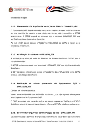processo de ativação.




6.3.2. Transmissão dos Arquivos de Venda para a SEFAZ – COMANDO_002

O Equipamento S@T deverá responder com o envio imediato de todos os CF-e existentes
em sua memória de trabalho, e que ainda não tenham sido transmitidos à SEFAZ
anteriormente. A SEFAZ enviará um comando com o conteúdo COMANDO_002 (que
significa transmissão dos arquivos de venda).

Ao final o S@T deverá acessar o WebService COMANDOS da SEFAZ e indicar que o
processo já foi concluído.




6.3.3. Atualização do software – COMANDO_004

A atualização se dará por meio do download de Software Básico da SEFAZ para o
Equipamento S@T.

A SEFAZ envia um comando com o conteúdo “COMANDO_004” que significa Atualização
do software.

O S@T ao receber este comando acessa um WebService de ATUALIZACAO com a SEFAZ
e realiza a atualização do software.




6.3.4. Verificação            de      estado        operacional           do      Equipamento             S@T    –
         COMANDO_005

Consiste em comando de status.

SEFAZ envia um comando com o conteúdo “COMANDO_005”, que significa verificação de
estado operacional do Equipamento S@T.

O S@T ao receber este comando verifica seu estado, acessa um WebService STATUS
definido no arquivo de parametrização de uso e informa a SEFAZ o estado do equipamento.




6.3.5. Download do arquivo de parametrização de Uso – COMANDO_006

Deve ser realizado o download do arquivo de parametrização o qual define ao equipamento

 SEFAZ - Especificação de Requisitos do Sistema S@T Fiscal - Direitos Reservados - Versão 2.9 de 03/08/2010     101
 