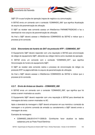 S@T CF-e suas funções de operação (regras de negócio e ou comunicação).

A SEFAZ envia um comando com o conteúdo “COMANDO_006” que significa Atualização
do arquivo de parametrização de utilização.

O S@T ao receber este comando acessa um WebService PARAMETRIZACAO e faz o
download do novo arquivo de parametrização de utilização.

Ao final o S@T deverá acessar o WebService COMANDOS da SEFAZ e indicar que o
processo já foi concluído.




6.3.6. Sincronismo do horário do SAT via protocolo NTP – COMANDO_007

O Equipamento S@T deverá responder com uma requisição à SEFAZ para sincronização
do relógio do equipamento S@T, alterando seu relógio interno como resultado da operação.

A SEFAZ envia um comando com o conteúdo “COMANDO_007”, que significa
Sincronização do horário do equipamento S@T.

O S@T ao receber este comando realiza o processo de sincronização do relógio via
protocolo NTP na página definida no arquivo de parametrização de utilização.

Ao final o S@T deverá acessar o WebService COMANDOS da SEFAZ e indicar que o
processo já foi concluído.




6.3.7. Envio de Avisos ao Usuário – COMANDO_008

A SEFAZ envia um comando com o conteúdo “COMANDO_008”, que significa que há
avisos a serem mostrados ao usuário.

O Equipamento S@T deverá responder com uma requisição à SEFAZ para download de
mensagens de texto a serem mostradas no AC.

Após o downalod da mensagem o S@T deverá armazenar em sua memória o conteúdo da
mensagem e no próximo comando de emissão ou cancelamento o S@T deverá enviar a
mensagem de aviso.

Exemplos de mensagens:

   •    COMANDO_008;05101417112009;Sr.                       Contribuinte        favor    atualizar      os   dados
        cadastrais junto ao Posto Fiscal Eletrônico

 SEFAZ - Especificação de Requisitos do Sistema S@T Fiscal - Direitos Reservados - Versão 2.9 de 03/08/2010     102
 