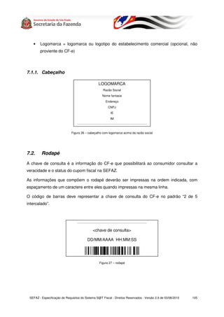 •    Logomarca = logomarca ou logotipo do estabelecimento comercial (opcional, não
        proviente do CF-e)




7.1.1. Cabeçalho

                                                              LOGOMARCA
                                                                    Razão Social
                                                                   Nome fantasia
                                                                       Endereço
                                                                          CNPJ
                                                                              IE
                                                                             IM
                                  --------------------------------------------------------------------------------------------



                              Figura 26 – cabeçalho com logomarca acima da razão social




7.2.     Rodapé

A chave de consulta é a informação do CF-e que possibilitará ao consumidor consultar a
veracidade e o status do cupom fiscal na SEFAZ.

As informações que compõem o rodapé deverão ser impressas na ordem indicada, com
espaçamento de um caractere entre eles quando impressas na mesma linha.

O código de barras deve representar a chave de consulta do CF-e no padrão “2 de 5
intercalado”.



                                  --------------------------------------------------------------------------------------------


                                                      <chave de consulta>

                                               DD/MM/AAAA HH:MM:SS




                                                               Figura 27 – rodapé




 SEFAZ - Especificação de Requisitos do Sistema S@T Fiscal - Direitos Reservados - Versão 2.9 de 03/08/2010                      105
 