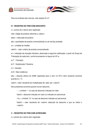 Para os símbolos das colunas, vide seções IV e V



IV - REGISTRO DE ITEM COM DESCONTO

n= numero do n-ésimo item registrado

cód= código do produto referente a <descr>

descr = descrição do produto

qtd = quantidade de produto comercializado ou do serviço prestado

un = unidade de medida

valor3 = valor unitário do produto comercializado

st = indicação da situação tributária, observada a seguinte codificação, a partir do Grupo de
Tributação de cada item, conforme presente no layout do CF-e:

a) T - Tributado;

b) F - Substituição Tributária;

c) I - Isenção;

d) N - Não-incidência;

aliq = alíquota efetiva do ICMS registrada para o item no CF-e (item presente somente
quando st = T)

valor4 = valor resultante da multiplicação de <qtd> por <valor3>

Itens presentes somente quando houver desconto:

        - = símbolo “-“ no caso de desconto indicado em valor

        Valor5 = desconto indicado em valor ou indicado em percentual

        <%> = símbolo “%” no caso de desconto indicado em percentual

        Valor6 = valor resultante do <valor4> deduzido do desconto a que se refere o
        <valor5>



V – REGISTRO DE ITEM COM ACRÉSCIMO

n= número do n-ésimo item registrado


 SEFAZ - Especificação de Requisitos do Sistema S@T Fiscal - Direitos Reservados - Versão 2.9 de 03/08/2010   107
 