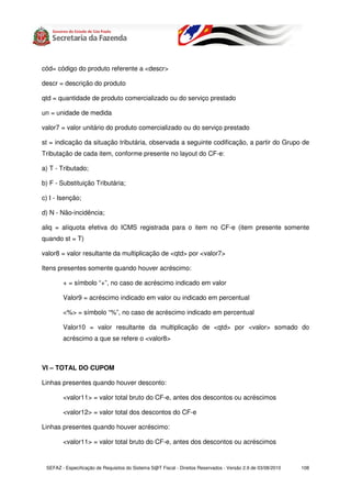 cód= código do produto referente a <descr>

descr = descrição do produto

qtd = quantidade de produto comercializado ou do serviço prestado

un = unidade de medida

valor7 = valor unitário do produto comercializado ou do serviço prestado

st = indicação da situação tributária, observada a seguinte codificação, a partir do Grupo de
Tributação de cada item, conforme presente no layout do CF-e:

a) T - Tributado;

b) F - Substituição Tributária;

c) I - Isenção;

d) N - Não-incidência;

aliq = alíquota efetiva do ICMS registrada para o item no CF-e (item presente somente
quando st = T)

valor8 = valor resultante da multiplicação de <qtd> por <valor7>

Itens presentes somente quando houver acréscimo:

        + = símbolo “+”, no caso de acréscimo indicado em valor

        Valor9 = acréscimo indicado em valor ou indicado em percentual

        <%> = símbolo “%”, no caso de acréscimo indicado em percentual

        Valor10 = valor resultante da multiplicação de <qtd> por <valor> somado do
        acréscimo a que se refere o <valor8>



VI – TOTAL DO CUPOM

Linhas presentes quando houver desconto:

        <valor11> = valor total bruto do CF-e, antes dos descontos ou acréscimos

        <valor12> = valor total dos descontos do CF-e

Linhas presentes quando houver acréscimo:

        <valor11> = valor total bruto do CF-e, antes dos descontos ou acréscimos


 SEFAZ - Especificação de Requisitos do Sistema S@T Fiscal - Direitos Reservados - Versão 2.9 de 03/08/2010   108
 