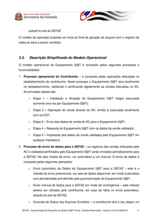 upload no site da SEFAZ

O modelo de operação proposto se inicia ao final da geração do arquivo com o registro de
todos os itens a serem vendidos.




2.3.     Descrição Simplificada do Modelo Operacional

O modelo operacional do Equipamento S@T é composto pelos seguintes processos e
funcionalidades:

1. Processo operacional do Contribuinte – é composto pelas operações efetuadas no
   estabelecimento do contribuinte. Neste processo o Equipamento S@T atua localmente
   no estabelecimento, validando e certificando digitalmente as vendas efetuadas no AC.
   As principais etapas são:

        o    Etapa 1 – Instalação e Ativação do Equipamento S@T (etapa executada
             somente uma vez por Equipamento S@T);

        o    Etapa 2 – Operação de venda através do AC, similar à executada atualmente
             com os ECF;

        o    Etapa 3 – Envio dos dados de venda do AC para o Equipamento S@T;

        o    Etapa 4 – Resposta do Equipamento S@T com os dados da venda validados;

        o    Etapa 5 – Impressão dos dados de venda validados pelo Equipamento S@T em
             qualquer impressora.

2. Processo de envio de dados para a SEFAZ – os registros das vendas efetuadas pelo
   AC e validados/certificados pelo Equipamento S@T serão enviados periodicamente para
   a SEFAZ. Há dois modos de envio, um automático e um manual. O envio de dados é
   composto pelas seguintes operações:

        o    Envio automático de Dados do Equipamento S@T para a SEFAZ – este é o
             método de envio preferencial, via rede de dados disponível, em modo automático
             com periodicidade pré-definida pela parametrização do Equipamento S@T.

        o    Envio manual de dados para a SEFAZ em modo de contingência – este método
             deverá ser utilizado pelo contribuinte, em caso de falha no envio automático,
             através do site da SEFAZ.

        o    Consulta de Status dos Arquivos Enviados – o contribuinte terá a seu dispor um

  SEFAZ - Especificação de Requisitos do Sistema S@T Fiscal - Direitos Reservados - Versão 2.9 de 03/08/2010   11
 
