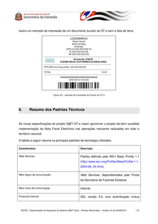 ilustra um exemplo de impressão de um documento auxiliar do CF-e sem a lista de itens.

                                                             LOGOMARCA
                                                                 Razão Social
                                                                Nome fantasia
                                                                   Endereço
                                                        CNPJ 22.222.222/2222-22
                                                            IE 223.233.344.233
                                                           IM 2323.222.333.233
                        ------------------------------------------------------------------------------------------------
                                                                   Extrato No. 876578
                          CF - e               CUPOM FISCAL ELETRÔNICO [CANCELADO]
                        ------------------------------------------------------------------------------------------------
                        CPF/CNPJ do Consumidor: 222.222.222-99
                        ------------------------------------------------------------------------------------------------
                        TOTAL                                                                             10,33
                        ------------------------------------------------------------------------------------------------
                                               9999999999999999999999999999999
                                                            30/07/2010 16:34:50




                                     Figura 30 – exemplo de impressão do Extrato do CF-e




8.       Resumo dos Padrões Técnicos


As novas especificações do projeto S@T-CF-e visam aproximar o projeto da bem sucedida
implementação da Nota Fiscal Eletrônica nas operações mercantis realizadas em todo o
território nacional.

A tabela a seguir resume os principais padrões de tecnologia utilizados:

Característica                                                              Descrição


Web Services                                                                Padrão definido pelo WS-I Basic Profile 1.1
                                                                            (http://www.ws-i.org/Profiles/BasicProfile-1.1-
                                                                            2004-08- 24.html).

Meio lógico de comunicação                                                  Web Services, disponibilizados pelo Portal
                                                                            da Secretaria de Fazenda Estadual.

Meio físico de comunicação                                                  Internet

Protocolo Internet                                                          SSL versão 3.0, com autenticação mútua



 SEFAZ - Especificação de Requisitos do Sistema S@T Fiscal - Direitos Reservados - Versão 2.9 de 03/08/2010                110
 
