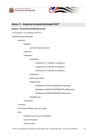 Anexo 2 – Arquivos de parametrização S@T
Arquivo : ParametrizacaoDeFabrica.xml

<?xml version="1.0" encoding="UTF-8"?>

<parametrizacao_fabricacao>

        <conexao>

                  <ethernet>

                           <cert>cert_fabricacao</cert>

                  </ethernet>

                  <servidores>

                           <enderecos>

                                     <endereco id="1">Servidor 1</endereco>

                                     <endereco id="2">Servidor 2</endereco>

                                     <endereco id="3">Servidor 3</endereco>

                           </enderecos>

                           <porta>porta</porta>

                           <WebServices>

                                     <WebService>STATUS CONEXÃO</WeService>

                                     <WebService>DADOS CONTRIBUINTE</WeService>

                                     <WebService>PARAMETRIZAÇÃO</WeService>

                           </WebServices>

                  </servidores>

        </conexao>

        <cert_https>certificado_raiz</cert_https>

        <ntp>

                  <endereco>ntp.cais.rnp.br</endereco>

                  <porta>123</porta>

                  <horario_verao>


 SEFAZ - Especificação de Requisitos do Sistema S@T Fiscal - Direitos Reservados - Versão 2.9 de 03/08/2010   118
 