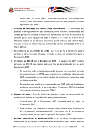 serviço “web”, no site da SEFAZ, onde pode consultar os CF-e enviados com
             sucesso, assim como realizar o download do protocolo de recebimento assinado
             digitalmente pela SEFAZ.

3. Consulta da veracidade das vendas pelos consumidores – o consumidor dos
   produtos ou serviços oferecidos pelo contribuinte poderá consultar a validade fiscal das
   vendas (geradas no processo operacional do contribuinte), por meio de uma chave de
   consulta gerada pelo equipamento S@T e impressa no Extrato do Cupom Fiscal
   Eletrônico recebido no ato da venda (documento auxiliar impresso sem validade fiscal,
   mas que consiste em instrumento para o consumidor verificar a veracidade do CF-e no
   site da SEFAZ).

4. Cancelamento de documento de venda - por meio do AC o contribuinte poderá
   cancelar a última transação efetuada, enviando os dados de cancelamento para o
   Equipamento S@T.

5. Comandos da SEFAZ para o Equipamento S@T – o Equipamento S@T receberá
   comandos da SEFAZ para realizar operações fora da parametrização em uso pelo
   Equipamento S@T:

        o    Os comandos serão enviados pela conexão de dados no momento da conexão
             do equipamento com a SEFAZ. Após o recebimento e validação, o Equipamento
             S@T executa ações ou retorna informações, de acordo com a natureza de cada
             um destes comandos.

        o    As conexões para recebimento dos comandos pelo S@T serão pré-definidas em
             arquivo de parametrização, a ser atualizado no Equipamento S@T via download
             de forma automatizada no sistema da SEFAZ.

6. Funções de teste – Área de registro de soluções e testes de comunicação dos
   equipamentos onde serão disponibilizadas as seguintes operações:

        o    Consulta entre AC e Equipamento S@T (comando local de “ping” no
             Equipamento S@T);

        o    Teste fim-a-fim, com o objetivo de verificar a integridade do envio dos dados do
             AC, a autenticação do Equipamento S@T, a impressão pelo AC em impressora
             comum e o envio dos dados do Equipamento S@T para a SEFAZ.

7. Processo Operacional do Fabricante/SEFAZ – os fabricantes de equipamentos
   interessados na fabricação e comercialização de Equipamento S@T deverão executar

  SEFAZ - Especificação de Requisitos do Sistema S@T Fiscal - Direitos Reservados - Versão 2.9 de 03/08/2010   12
 