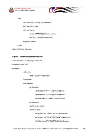 <ntp>

                  <endereco>ntp.cais.rnp.br</endereco>

                  <porta>123</porta>

                  <horario_verao>

                           <inicio>AAAAMMDDhhmmss</inicio>

                           <fim>AAAAMMDDhhmmss</fim>

                  </horario_verao>

        </ntp>

</parametrizacao_ativacao>



Arquivo : ParametrizacaoDeUso.xml

<?xml version="1.0" encoding="UTF-8"?>

<parametrizacao_uso>

<conexao>

                  <ethernet>

                           <cert>cert_fabricacao</cert>

                  </ethernet>

                  <servidores>

                           <enderecos>

                                     <endereco id="1">Servidor 1</endereco>

                                     <endereco id="2">Servidor 2</endereco>

                                     <endereco id="3">Servidor 3</endereco>

                           </enderecos>

                           <porta>porta</porta>

                           <WebServices>

                                     <WebService>CERTIFICAÇÃO</WeService>

                                     <WebService>CF-E-ASSÍNCRONO</WeService>

                                     <WebService>CF-E-SÍNCRONO</WeService>



 SEFAZ - Especificação de Requisitos do Sistema S@T Fiscal - Direitos Reservados - Versão 2.9 de 03/08/2010   120
 
