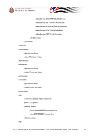 <WebService>COMANDOS</WeService>

                                    <WebService>RETORNO</WeService>

                                    <WebService>ATUALIAÇÃO</WeService>

                                    <WebService>STATUS</WeService>

                                    <WebService>TESTE</WeService>

                          </WebServices>

                 </servidores>

       </conexao>

       <transmissao>

                 <tipo>tempo</tipo>

                 <valor>hh:mm:ss</valor>

       </transmissao>

       <verificacao>

                 <tipo>tempo</tipo>

                 <valor>hh:mm:ss</valor>

       </verificacao>

       <comandos>

                 <tipo>tempo</tipo>

                 <valor>hh:mm:ss</valor>

       </comandos>

       <ntp>

                 <endereco>ntp.cais.rnp.br</endereco>

                 <porta>123</porta>

                 <horario_verao>

                          <inicio>AAAAMMDDhhmmss</inicio>

                          <fim>AAAAMMDDhhmmss</fim>

                 </horario_verao>

       </ntp>



SEFAZ - Especificação de Requisitos do Sistema S@T Fiscal - Direitos Reservados - Versão 2.9 de 03/08/2010   121
 