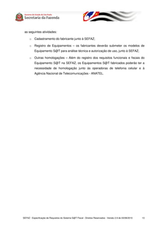 as seguintes atividades:

      o    Cadastramento do fabricante junto à SEFAZ;

      o    Registro de Equipamentos – os fabricantes deverão submeter os modelos de
           Equipamento S@T para análise técnica e autorização de uso, junto à SEFAZ;

      o    Outras homologações – Além do registro dos requisitos funcionais e fiscais do
           Equipamento S@T na SEFAZ, os Equipamentos S@T fabricados poderão ter a
           necessidade de homologação junto às operadoras de telefonia celular e à
           Agência Nacional de Telecomunicações - ANATEL.




SEFAZ - Especificação de Requisitos do Sistema S@T Fiscal - Direitos Reservados - Versão 2.9 de 03/08/2010   13
 