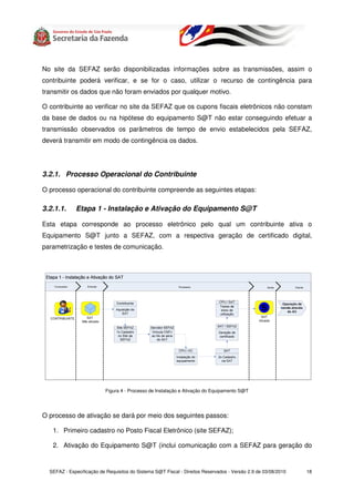 No site da SEFAZ serão disponibilizadas informações sobre as transmissões, assim o
contribuinte poderá verificar, e se for o caso, utilizar o recurso de contingência para
transmitir os dados que não foram enviados por qualquer motivo.

O contribuinte ao verificar no site da SEFAZ que os cupons fiscais eletrônicos não constam
da base de dados ou na hipótese do equipamento S@T não estar conseguindo efetuar a
transmissão observados os parâmetros de tempo de envio estabelecidos pela SEFAZ,
deverá transmitir em modo de contingência os dados.




3.2.1. Processo Operacional do Contribuinte

O processo operacional do contribuinte compreende as seguintes etapas:

3.2.1.1.     Etapa 1 - Instalação e Ativação do Equipamento S@T

Esta etapa corresponde ao processo eletrônico pelo qual um contribuinte ativa o
Equipamento S@T junto a SEFAZ, com a respectiva geração de certificado digital,
parametrização e testes de comunicação.




                           Figura 4 - Processo de Instalação e Ativação do Equipamento S@T




O processo de ativação se dará por meio dos seguintes passos:

   1. Primeiro cadastro no Posto Fiscal Eletrônico (site SEFAZ);

   2. Ativação do Equipamento S@T (inclui comunicação com a SEFAZ para geração do


  SEFAZ - Especificação de Requisitos do Sistema S@T Fiscal - Direitos Reservados - Versão 2.9 de 03/08/2010   18
 