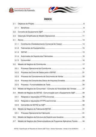 ÍNDICE
2.1.   Objetivos do Projeto ................................................................................................. 8

  2.1.1.    Benefícios .......................................................................................................... 8

2.2.   Conceito do Equipamento S@T ............................................................................... 9

2.3.   Descrição Simplificada do Modelo Operacional...................................................... 11

3.1.   Atores..................................................................................................................... 14

  3.1.1.    Contribuinte (Estabelecimento Comercial do Varejo) ....................................... 14

  3.1.2.    Fabricantes de Equipamentos.......................................................................... 15

  3.1.3.    SEFAZ ............................................................................................................. 15

  3.1.4.    Autorizados de Suporte dos Fabricantes.......................................................... 16

  3.1.5.    Consumidor...................................................................................................... 16

3.2.   Modelo de Negócio do Contribuinte........................................................................ 17

  3.2.1.    Processo Operacional do Contribuinte ............................................................. 18

  3.2.2.    Processo de Envio de Dados para a SEFAZ .................................................... 31

  3.2.3.    Processo de Cancelamento de Documento de Venda ..................................... 33

  3.2.4.    Processo de Consulta dos Status de Arquivos Enviados.................................. 33

  3.2.5.    Processo / Funcionalidades de Teste............................................................... 34

3.3.   Modelo de Negócio do Consumidor - Consulta da Veracidade das Vendas ........... 37

3.4.   Modelo de Negócio da SEFAZ - Comunicação com o Equipamento S@T ............. 39

  3.4.1.    Resposta a requisições HTTPS síncronas ....................................................... 39

  3.4.2.    Resposta a requisições HTTPS assíncronas.................................................... 39

  3.4.3.    Comandos da SEFAZ ao S@T ........................................................................ 40

3.5.   Modelo de Negócio do Fabricante/SEFAZ.............................................................. 41

  3.5.1.    Processo Operacional do Fabricante ............................................................... 41

3.6.   Modelo de Negócio da Estrutura de Suporte aos Usuários .................................... 44

3.7.   Modelo de Negócio dos Desenvolvedores de Programas Aplicativos Fiscais......... 44



 SEFAZ - Especificação de Requisitos do Sistema S@T Fiscal - Direitos Reservados - Versão 2.9 de 03/08/2010                        2
 