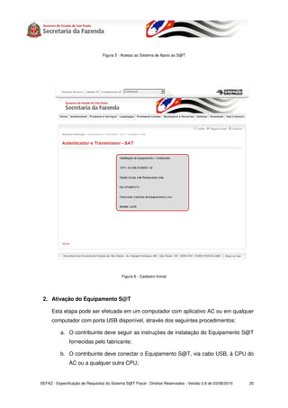 Figura 5 - Acesso ao Sistema de Apoio ao S@T




                                            Figura 6 - Cadastro Inicial




 2. Ativação do Equipamento S@T

      Esta etapa pode ser efetuada em um computador com aplicativo AC ou em qualquer
      computador com porta USB disponível, através dos seguintes procedimentos:

           a. O contribuinte deve seguir as instruções de instalação do Equipamento S@T
               fornecidas pelo fabricante;

           b. O contribuinte deve conectar o Equipamento S@T, via cabo USB, à CPU do
               AC ou a qualquer outra CPU;


SEFAZ - Especificação de Requisitos do Sistema S@T Fiscal - Direitos Reservados - Versão 2.9 de 03/08/2010   20
 