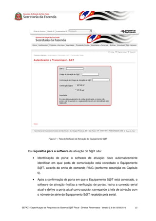 Figura 7 – Tela do Software de Ativação do Equipamento S@T




      Os requisitos para o software de ativação do S@T são:

           •   Identificação de porta: o software de ativação deve automaticamente
               identificar em qual porta de comunicação está conectado o Equipamento
               S@T, através do envio do comando PING (conforme descrição no Capítulo
               6).

           •   Após a confirmação da porta em que o Equipamento S@T está conectado, o
               software de ativação finaliza a verificação de portas, fecha a conexão serial
               atual e define a porta atual como padrão, carregando a tela de ativação com
               o número de série do Equipamento S@T recebido pela serial.



SEFAZ - Especificação de Requisitos do Sistema S@T Fiscal - Direitos Reservados - Versão 2.9 de 03/08/2010   22
 