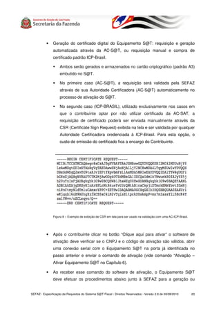 •   Geração do certificado digital do Equipamento S@T: requisição e geração
               automatizada através da AC-S@T, ou requisição manual e compra de
               certificado padrão ICP-Brasil.

                    Ambos serão gerados e armazenados no cartão criptográfico (padrão A3)
                    embutido no S@T.

                    No primeiro caso (AC-S@T), a requisição será validada pela SEFAZ
                    através de sua Autoridade Certificadora (AC-S@T) automaticamente no
                    processo de ativação do S@T.

                    No segundo caso (ICP-BRASIL), utilizado exclusivamente nos casos em
                    que o contribuinte optar por não utilizar certificado da AC-SAT, a
                    requisição de certificado poderá ser enviada manualmente através da
                    CSR (Certificate Sign Request) exibida na tela e ser validada por qualquer
                    Autoridade Certificadora credenciada à ICP-Brasil. Para esta opção, o
                    custo de emissão do certificado fica a encargo do Contribuinte.




               Figura 8 – Exemplo de exibição de CSR em tela para ser usado na validação com uma AC-ICP-Brasil.




           •   Após o contribuinte clicar no botão “Clique aqui para ativar” o software de
               ativação deve verificar se o CNPJ e o código de ativação são válidos, abrir
               uma conexão serial com o Equipamento S@T na porta já identificada no
               passo anterior e enviar o comando de ativação (vide comando “Ativação –
               Ativar Equipamento S@T no Capítulo 6).

           •   Ao receber esse comando do software de ativação, o Equipamento S@T
               deve efetuar os procedimentos abaixo junto à SEFAZ para a geração ou


SEFAZ - Especificação de Requisitos do Sistema S@T Fiscal - Direitos Reservados - Versão 2.9 de 03/08/2010        23
 