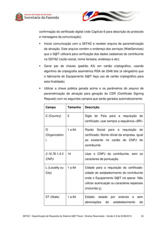 confirmação do certificado digital (vide Capítulo 6 para descrição do protocolo
               e mensagens da comunicação):

                    Iniciar comunicação com a SEFAZ e receber arquivo de parametrização
                    da ativação. Este arquivo contém o endereço dos serviços (WebServices)
                    que o S@T utilizará para verificação dos dados cadastrais do contribuinte
                    na SEFAZ (razão social, nome fantasia, endereço e etc).

                    Gerar par de chaves (padrão A3) em cartão criptográfico, usando
                    algoritmo de criptografia assimétrica RSA de 2048 bits (é obrigatório que
                    o fabricante do Equipamento S@T faça uso de cartão criptográfico para
                    esta finalidade).

                    Utilizar a chave pública gerada acima e os parâmetros do arquivo de
                    parametrização de ativação para geração do CSR (Certificate Signing
                    Request) com os seguintes campos que serão gerados automaticamente:

                      Campo                Tamanho          Descrição

                      C (Country)          2                Sigla do País para a requisição do
                                                            certificado: usar sempre a sequência <BR>

                      O                    1 a 64           Razão       Social     para     a    requisição       do
                      (Organization                         certificado: Nome oficial da empresa, igual
                      )                                     ao existente no cartão do CNPJ do
                                                            contribuinte

                      2.16.76.1.3.3        14               Usar o CNPJ do contribuinte, sem os
                      CNPJ                                  caracteres de pontuação.

                      L (Locality ou       1 a 64           Cidade para a requisição do certificado:
                      City)                                 cidade do estabelecimento do contribuinte
                                                            onde o Equipamento S@T irá operar. Não
                                                            utilizar acentuação ou caracteres especiais
                                                            (incluindo ç).

                      ST (State)           1 a 64           Estado:      estado       por    extenso         e   sem
                                                            abreviações          do     estabelecimento           do



SEFAZ - Especificação de Requisitos do Sistema S@T Fiscal - Direitos Reservados - Versão 2.9 de 03/08/2010         24
 