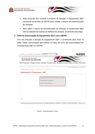 •   Após concluído com sucesso o processo de ativação, o Equipamento S@T
               conecta-se ao servidor da SEFAZ para receber o arquivo de parametrização
               de utilização;

           •   Após salvar o arquivo de parametrização de utilização, o Equipamento S@T
               retorna resposta de sucesso ao software de ativação, encerrando esta etapa.

 3. Teste de Comunicação do Equipamento S@T com a SEFAZ

      Uma vez efetuada a ativação do Equipamento S@T, o contribuinte deve clicar no
      botão “Testar Comunicação” para efetuar um teste “fim-a-fim” de funcionalidade com
      o Equipamento S@T e a SEFAZ.




                                       Figura 9 - Parametrizações e Testes




SEFAZ - Especificação de Requisitos do Sistema S@T Fiscal - Direitos Reservados - Versão 2.9 de 03/08/2010   26
 