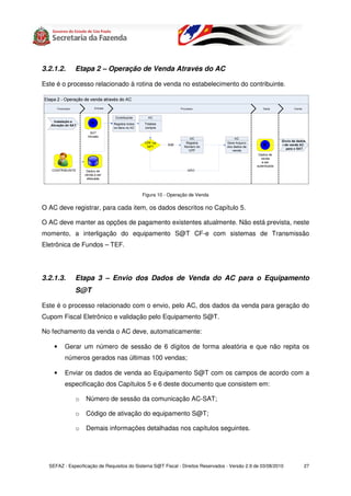 3.2.1.2.     Etapa 2 – Operação de Venda Através do AC

Este é o processo relacionado à rotina de venda no estabelecimento do contribuinte.




                                            Figura 10 - Operação de Venda

O AC deve registrar, para cada item, os dados descritos no Capítulo 5.

O AC deve manter as opções de pagamento existentes atualmente. Não está prevista, neste
momento, a interligação do equipamento S@T CF-e com sistemas de Transmissão
Eletrônica de Fundos – TEF.




3.2.1.3.     Etapa 3 – Envio dos Dados de Venda do AC para o Equipamento
             S@T

Este é o processo relacionado com o envio, pelo AC, dos dados da venda para geração do
Cupom Fiscal Eletrônico e validação pelo Equipamento S@T.

No fechamento da venda o AC deve, automaticamente:

    •    Gerar um número de sessão de 6 dígitos de forma aleatória e que não repita os
         números gerados nas últimas 100 vendas;

    •    Enviar os dados de venda ao Equipamento S@T com os campos de acordo com a
         especificação dos Capítulos 5 e 6 deste documento que consistem em:

             o    Número de sessão da comunicação AC-SAT;

             o    Código de ativação do equipamento S@T;

             o    Demais informações detalhadas nos capítulos seguintes.




  SEFAZ - Especificação de Requisitos do Sistema S@T Fiscal - Direitos Reservados - Versão 2.9 de 03/08/2010   27
 