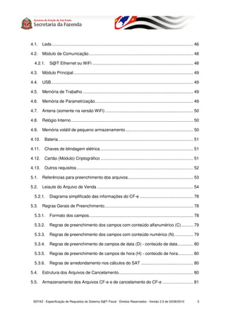 4.1.    Leds ....................................................................................................................... 46

4.2.    Módulo de Comunicação........................................................................................ 48

  4.2.1.     S@T Ethernet ou WiFi ..................................................................................... 48

4.3.    Módulo Principal..................................................................................................... 49

4.4.    USB........................................................................................................................ 49

4.5.    Memória de Trabalho ............................................................................................. 49

4.6.    Memória de Parametrização................................................................................... 49

4.7.    Antena (somente na versão WiFi) .......................................................................... 50

4.8.    Relógio Interno ....................................................................................................... 50

4.9.    Memória volátil de pequeno armazenamento ......................................................... 50

4.10.    Bateria.................................................................................................................. 51

4.11.    Chaves de blindagem elétrica .............................................................................. 51

4.12.    Cartão (Módulo) Criptográfico .............................................................................. 51

4.13.    Outros requisitos .................................................................................................. 52

5.1.    Referências para preenchimento dos arquivos....................................................... 53

5.2.    Leiaute do Arquivo de Venda ................................................................................. 54

  5.2.1.     Diagrama simplificado das informações do CF-e ............................................. 78

5.3.    Regras Gerais de Preenchimento........................................................................... 78

  5.3.1.     Formato dos campos........................................................................................ 78

  5.3.2.     Regras de preenchimento dos campos com conteúdo alfanumérico (C) .......... 79

  5.3.3.     Regras de preenchimento dos campos com conteúdo numérico (N)................ 79

  5.3.4.     Regras de preenchimento de campos de data (D) - conteúdo de data............. 80

  5.3.5.     Regras de preenchimento de campos de hora (H) - conteúdo de hora............. 80

  5.3.6.     Regras de arredondamento nos cálculos do SAT ............................................ 80

5.4.    Estrutura dos Arquivos de Cancelamento............................................................... 80

5.5.    Armazenamento dos Arquivos CF-e e de cancelamento do CF-e .......................... 81



 SEFAZ - Especificação de Requisitos do Sistema S@T Fiscal - Direitos Reservados - Versão 2.9 de 03/08/2010                          3
 
