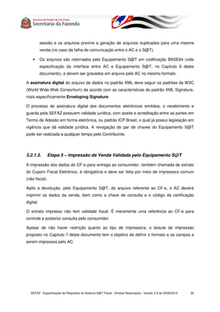 sessão e os arquivos previne a geração de arquivos duplicados para uma mesma
           venda (no caso de falha de comunicação entre o AC e o S@T).

    •      Os arquivos são retornados pelo Equipamento S@T em codificação BASE64 (vide
           especificação da interface entre AC e Equipamento S@T, no Capítulo 6 deste
           documento), e devem ser gravados em arquivo pelo AC no mesmo formato.

A assinatura digital do arquivo de dados no padrão XML deve seguir os padrões da W3C
(World Wide Web Consortium) de acordo com as características do padrão XML Signature,
mais especificamente Enveloping Signature.

O processo de assinatura digital dos documentos eletrônicos emitidos, o recebimento e
guarda pela SEFAZ possuem validade jurídica, com aceite e acreditação entre as partes em
Termo de Adesão em forma eletrônica, ou padrão ICP-Brasil, o qual já possui legislação em
vigência que dá validade jurídica. A revogação do par de chaves do Equipamento S@T
pode ser realizada a qualquer tempo pelo Contribuinte.




3.2.1.5.      Etapa 5 – Impressão da Venda Validada pelo Equipamento S@T

A impressão dos dados do CF-e para entrega ao consumidor, também chamada de extrato
do Cupom Fiscal Eletrônico, é obrigatória e deve ser feita por meio de impressora comum
(não fiscal).

Após a devolução, pelo Equipamento S@T, do arquivo referente ao CF-e, o AC deverá
imprimir os dados da venda, bem como a chave de consulta e o código da certificação
digital.

O extrato impresso não tem validade fiscal. É meramente uma referência ao CF-e para
controle e posterior consulta pelo consumidor.

Apesar de não haver restrição quanto ao tipo de impressora, o leiaute de impressão
proposto no Capítulo 7 deste documento tem o objetivo de definir o formato e os campos a
serem impressos pelo AC.




   SEFAZ - Especificação de Requisitos do Sistema S@T Fiscal - Direitos Reservados - Versão 2.9 de 03/08/2010   30
 