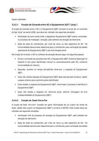 fiscais realizadas.

3.2.5.1.     Função de Consulta entre AC e Equipamento S@T (“ping”)

A função de consulta entre o AC e o Equipamento S@T consiste no envio de um comando
do tipo “ping” via serial (USB), que deve ser utilizado nas seguintes situações:

   •    Verificação da porta serial onde o dispositivo Equipamento S@T estiver conectado,
        no processo de instalação / ativação, pelo software de ativação do fabricante;

   •    Ação de teste do contribuinte, por meio de menu ou tela específica do AC. Tal
        funcionalidade deverá estar disponível para o contribuinte, para verificação do estado
        operacional do Equipamento S@T e da comunicação serial.

Na função de consulta, o AC ou software de ativação deverá seguir os seguintes passos:

   •    Enviar o comando de consulta entre AC e Equipamento S@T conforme descrição no
        Capítulo 6 (em porta identificada manual ou automaticamente pelo AC, conforme
        funcionalidade do mesmo);

   •    Aguardar, durante um tempo pré-definido (time-out), a resposta do Equipamento
        S@T;

   •    Caso não receba resposta do Equipamento S@T após este período (timeout), repetir
        o passo anterior para a próxima porta identificada;

   •    Caso receba a resposta do Equipamento S@T, interromper o processo e identificar o
        Equipamento S@T;

   •    Caso não receba a resposta em nenhuma porta, retornar mensagem de erro
        (indisponibilidade do Equipamento S@T).

3.2.5.2.     Função de Teste Fim-a-Fim

A função de teste “fim-a-fim” consiste em gerar informações de um cupom de venda de
teste, validar este cupom no Equipamento S@T e enviá-lo à SEFAZ. Esta função deve ser
utilizada nas seguintes situações:

   •    Verificação final do processo de ativação do Equipamento S@T, pelo software de
        ativação do fabricante;

   •    Ação de teste do contribuinte, por meio de menu ou tela específica do AC. Tal
        funcionalidade deverá estar disponível para o contribuinte, para verificação do estado


  SEFAZ - Especificação de Requisitos do Sistema S@T Fiscal - Direitos Reservados - Versão 2.9 de 03/08/2010   35
 
