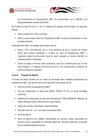 de funcionamento do Equipamento S@T, da comunicação com a SEFAZ e da
        disponibilidade do servidor da SEFAZ.

Na função de teste fim-a-fim, o AC ou software de ativação deverá seguir os seguintes
passos:

   •    Gerar conteúdo de “venda” de teste;

   •    Efetuar comunicação serial com Equipamento S@T na porta já configurada e enviar
        os dados de teste;

O Equipamento S@T, ao receber estes dados, deverá:

   •    Gerar o CF-e normalmente, com a única diferença de que o número do Cupom
        Fiscal será gerado carregando o “número de série do Equipamento S@T” +
        “sequência atual do documento fiscal de teste” gravada em arquivo definido na
        parametrização de utilização;

   •    Enviar os dados, conforme modo automático, mas com a diferença de que o envio
        será imediato e a resposta de forma síncrona (e não condicionado ao arquivo de
        parametrização de utilização).

3.2.5.3.     Função de Status

A função de status consiste em um teste de verificação das condições operacionais do
Equipamento S@T, que deverá retornar as seguintes informações ao AC:

   •    Número de série do equipamento S@T;

   •    Tipo de configuração na rede local (DHCP, PPPoE, IP Fixo, ou outra tecnologia
        existente);

   •    Detalhes da configuração da rede local (Endereço IP, MAC ADDRESS, Máscara de
        Rede, Gateway Padrão, DNS primário e secundário);

   •    Status da conexão (conectada ou desconectada);

   •    Nível do sinal (de 1 a 5 – em casos de conexão WiFi);

   •    Nível da bateria;

   •    Nível da Memória de Trabalho (Quantidade de memória usada, quantidade de
        memória total e quantidade de memória disponível. Números adsolutos acrescidos
        de sua representação percentual)


  SEFAZ - Especificação de Requisitos do Sistema S@T Fiscal - Direitos Reservados - Versão 2.9 de 03/08/2010   36
 