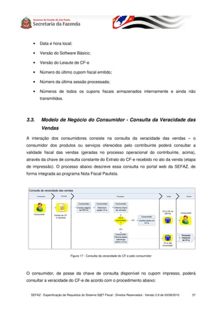 •    Data e hora local;

   •    Versão do Software Básico;

   •    Versão do Leiaute de CF-e

   •    Número do último cupom fiscal emitido;

   •    Número da última sessão processada;

   •    Números de todos os cupons fiscais armazenados internamente e ainda não
        transmitidos.




3.3.     Modelo de Negócio do Consumidor - Consulta da Veracidade das
         Vendas

A interação dos consumidores consiste na consulta da veracidade das vendas – o
consumidor dos produtos ou serviços oferecidos pelo contribuinte poderá consultar a
validade fiscal das vendas (geradas no processo operacional do contribuinte, acima),
através da chave de consulta constante do Extrato do CF-e recebido no ato da venda (etapa
de impressão). O processo abaixo descreve essa consulta no portal web da SEFAZ, de
forma integrada ao programa Nota Fiscal Paulista.




                              Figura 17 - Consulta da veracidade do CF-e pelo consumidor




O consumidor, de posse da chave de consulta disponível no cupom impresso, poderá
consultar a veracidade do CF-e de acordo com o procedimento abaixo:


  SEFAZ - Especificação de Requisitos do Sistema S@T Fiscal - Direitos Reservados - Versão 2.9 de 03/08/2010   37
 