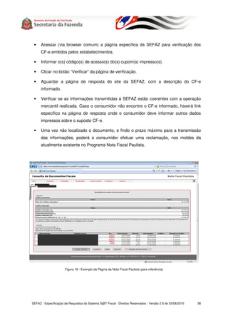 •    Acessar (via browser comum) a página específica da SEFAZ para verificação dos
      CF-e emitidos pelos estabelecimentos.

 •    Informar o(s) código(s) de acesso(s) do(s) cupom(s) impresso(s).

 •    Clicar no botão “Verificar” da página de verificação.

 •    Aguardar a página de resposta do site da SEFAZ, com a descrição do CF-e
      informado.

 •    Verificar se as informações transmitidas à SEFAZ estão coerentes com a operação
      mercantil realizada. Caso o consumidor não encontre o CF-e informado, haverá link
      específico na página de resposta onde o consumidor deve informar outros dados
      impressos sobre o suposto CF-e.

 •    Uma vez não localizado o documento, e findo o prazo máximo para a transmissão
      das informações, poderá o consumidor efetuar uma reclamação, nos moldes da
      atualmente existente no Programa Nota Fiscal Paulista.




                       Figura 18 - Exemplo da Página da Nota Fiscal Paulista (para referência)




SEFAZ - Especificação de Requisitos do Sistema S@T Fiscal - Direitos Reservados - Versão 2.9 de 03/08/2010   38
 