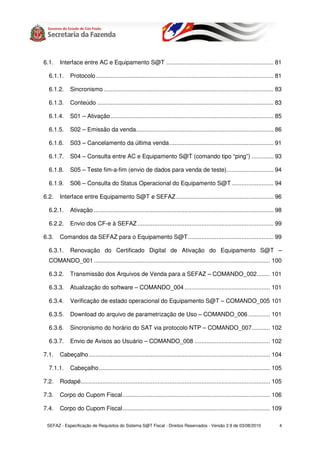 6.1.   Interface entre AC e Equipamento S@T ................................................................ 81

  6.1.1.     Protocolo.......................................................................................................... 81

  6.1.2.     Sincronismo ..................................................................................................... 83

  6.1.3.     Conteúdo ......................................................................................................... 83

  6.1.4.     S01 – Ativação ................................................................................................. 85

  6.1.5.     S02 – Emissão da venda.................................................................................. 86

  6.1.6.     S03 – Cancelamento da última venda .............................................................. 91

  6.1.7.     S04 – Consulta entre AC e Equipamento S@T (comando tipo “ping”) ............. 93

  6.1.8.     S05 – Teste fim-a-fim (envio de dados para venda de teste)............................ 94

  6.1.9.     S06 – Consulta do Status Operacional do Equipamento S@T ......................... 94

6.2.   Interface entre Equipamento S@T e SEFAZ .......................................................... 96

  6.2.1.     Ativação ........................................................................................................... 98

  6.2.2.     Envio dos CF-e à SEFAZ ................................................................................. 99

6.3.   Comandos da SEFAZ para o Equipamento S@T................................................... 99

  6.3.1.     Renovação do Certificado Digital de Ativação do Equipamento S@T –
  COMANDO_001 ......................................................................................................... 100

  6.3.2.     Transmissão dos Arquivos de Venda para a SEFAZ – COMANDO_002........ 101

  6.3.3.     Atualização do software – COMANDO_004 ................................................... 101

  6.3.4.     Verificação de estado operacional do Equipamento S@T – COMANDO_005 101

  6.3.5.     Download do arquivo de parametrização de Uso – COMANDO_006 ............. 101

  6.3.6.     Sincronismo do horário do SAT via protocolo NTP – COMANDO_007........... 102

  6.3.7.     Envio de Avisos ao Usuário – COMANDO_008 ............................................. 102

7.1.   Cabeçalho ............................................................................................................ 104

  7.1.1.     Cabeçalho...................................................................................................... 105

7.2.   Rodapé................................................................................................................. 105

7.3.   Corpo do Cupom Fiscal........................................................................................ 106

7.4.   Corpo do Cupom Fiscal........................................................................................ 109

 SEFAZ - Especificação de Requisitos do Sistema S@T Fiscal - Direitos Reservados - Versão 2.9 de 03/08/2010                       4
 