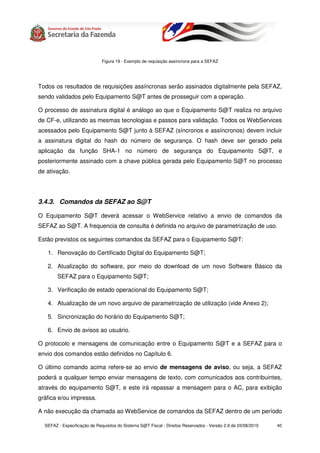 Figura 19 - Exemplo de requisição assíncrona para a SEFAZ




Todos os resultados de requisições assíncronas serão assinados digitalmente pela SEFAZ,
sendo validados pelo Equipamento S@T antes de prosseguir com a operação.

O processo de assinatura digital é análogo ao que o Equipamento S@T realiza no arquivo
de CF-e, utilizando as mesmas tecnologias e passos para validação. Todos os WebServices
acessados pelo Equipamento S@T junto à SEFAZ (síncronos e assíncronos) devem incluir
a assinatura digital do hash do número de segurança. O hash deve ser gerado pela
aplicação da função SHA-1 no número de segurança do Equipamento S@T, e
posteriormente assinado com a chave pública gerada pelo Equipamento S@T no processo
de ativação.




3.4.3. Comandos da SEFAZ ao S@T

O Equipamento S@T deverá acessar o WebService relativo a envio de comandos da
SEFAZ ao S@T. A frequencia de consulta é definida no arquivo de parametrização de uso.

Estão previstos os seguintes comandos da SEFAZ para o Equipamento S@T:

   1. Renovação do Certificado Digital do Equipamento S@T;

   2. Atualização do software, por meio do download de um novo Software Básico da
        SEFAZ para o Equipamento S@T;

   3. Verificação de estado operacional do Equipamento S@T;

   4. Atualização de um novo arquivo de parametrização de utilização (vide Anexo 2);

   5. Sincronização do horário do Equipamento S@T;

   6. Envio de avisos ao usuário.

O protocolo e mensagens de comunicação entre o Equipamento S@T e a SEFAZ para o
envio dos comandos estão definidos no Capítulo 6.

O último comando acima refere-se ao envio de mensagens de aviso, ou seja, a SEFAZ
poderá a qualquer tempo enviar mensagens de texto, com comunicados aos contribuintes,
através do equipamento S@T, e este irá repassar a mensagem para o AC, para exibição
gráfica e/ou impressa.

A não execução da chamada ao WebService de comandos da SEFAZ dentro de um período

  SEFAZ - Especificação de Requisitos do Sistema S@T Fiscal - Direitos Reservados - Versão 2.9 de 03/08/2010   40
 
