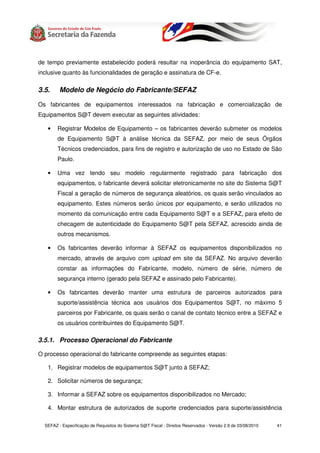 de tempo previamente estabelecido poderá resultar na inoperância do equipamento SAT,
inclusive quanto às funcionalidades de geração e assinatura de CF-e.

3.5.     Modelo de Negócio do Fabricante/SEFAZ

Os fabricantes de equipamentos interessados na fabricação e comercialização de
Equipamentos S@T devem executar as seguintes atividades:

   •    Registrar Modelos de Equipamento – os fabricantes deverão submeter os modelos
        de Equipamento S@T à análise técnica da SEFAZ, por meio de seus Órgãos
        Técnicos credenciados, para fins de registro e autorização de uso no Estado de São
        Paulo.

   •    Uma vez tendo seu modelo regularmente registrado para fabricação dos
        equipamentos, o fabricante deverá solicitar eletronicamente no site do Sistema S@T
        Fiscal a geração de números de segurança aleatórios, os quais serão vinculados ao
        equipamento. Estes números serão únicos por equipamento, e serão utilizados no
        momento da comunicação entre cada Equipamento S@T e a SEFAZ, para efeito de
        checagem de autenticidade do Equipamento S@T pela SEFAZ, acrescido ainda de
        outros mecanismos.

   •    Os fabricantes deverão informar à SEFAZ os equipamentos disponibilizados no
        mercado, através de arquivo com upload em site da SEFAZ. No arquivo deverão
        constar as informações do Fabricante, modelo, número de série, número de
        segurança interno (gerado pela SEFAZ e assinado pelo Fabricante).

   •    Os fabricantes deverão manter uma estrutura de parceiros autorizados para
        suporte/assistência técnica aos usuários dos Equipamentos S@T, no máximo 5
        parceiros por Fabricante, os quais serão o canal de contato técnico entre a SEFAZ e
        os usuários contribuintes do Equipamento S@T.

3.5.1. Processo Operacional do Fabricante

O processo operacional do fabricante compreende as seguintes etapas:

   1. Registrar modelos de equipamentos S@T junto à SEFAZ;

   2. Solicitar números de segurança;

   3. Informar a SEFAZ sobre os equipamentos disponibilizados no Mercado;

   4. Montar estrutura de autorizados de suporte credenciados para suporte/assistência

  SEFAZ - Especificação de Requisitos do Sistema S@T Fiscal - Direitos Reservados - Versão 2.9 de 03/08/2010   41
 