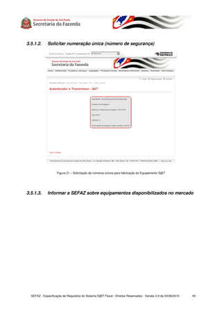 3.5.1.2.     Solicitar numeração única (número de segurança)




                    Figura 21 – Solicitação de números únicos para fabricação do Equipamento S@T




3.5.1.3.     Informar a SEFAZ sobre equipamentos disponibilizados no mercado




  SEFAZ - Especificação de Requisitos do Sistema S@T Fiscal - Direitos Reservados - Versão 2.9 de 03/08/2010   43
 