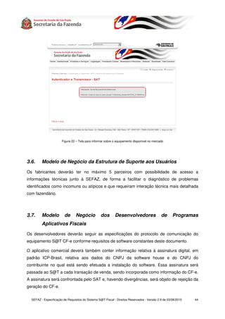 Figura 22 – Tela para informar sobre o equipamento disponível no mercado




3.6.     Modelo de Negócio da Estrutura de Suporte aos Usuários

Os fabricantes deverão ter no máximo 5 parceiros com possibilidade de acesso a
informações técnicas junto à SEFAZ, de forma a facilitar o diagnóstico de problemas
identificados como incomuns ou atípicos e que requeiram interação técnica mais detalhada
com fazendário.




3.7.     Modelo          de      Negócio          dos       Desenvolvedores                  de      Programas
         Aplicativos Fiscais

Os desenvolvedores deverão seguir as especificações do protocolo de comunicação do
equipamento S@T CF-e conforme requisitos de software constantes deste documento.

O aplicativo comercial deverá também conter informação relativa à assinatura digital, em
padrão ICP-Brasil, relativa aos dados do CNPJ da software house e do CNPJ do
contribuinte no qual está sendo efetuada a instalação do software. Essa assinatura será
passada ao S@T a cada transação de venda, sendo incorporada como informação do CF-e.
A assinatura será confrontada pelo SAT e, havendo divergências, será objeto de rejeição da
geração do CF-e.


  SEFAZ - Especificação de Requisitos do Sistema S@T Fiscal - Direitos Reservados - Versão 2.9 de 03/08/2010   44
 