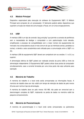 4.3.     Módulo Principal

Dispositivo responsável pela execução do software do Equipamento S@T. O Módulo
Principal será composto de um processador. O fabricante poderá adotar dispositivos que
suportem a função de módulo de comunicação e Fiscal, em um único encapsulamento.




4.4.     USB

A interface USB é um tipo de conexão “plug and play” que permite a conexão de periféricos
sem a necessidade de desligar o computador e com padronização muito elevada,
simplificando o processo de compatibilidade com o maior número de equipamentos do
mercado (nos computadores atuais é mais comum do que as interfaces seriais, paralelas ou
outras), e devido a esta característica será utilizada para a comunicação entre o S@T e o
AC.

A interface USB do equipamento S@T deverá ser compatível com as versões 1.1 e 2.0, ou
superior.

A alimentação elétrica do S@T poderá ser realizada através da porta USB ou fonte de
alimentação independente. O Equipamento S@T poderá utilizar duas portas do computador
simultaneamente, caso a corrente fornecida por uma única porta não seja suficiente para
operação.




4.5.     Memória de Trabalho

A memória de trabalho é o local onde serão armazenadas as informações fiscais. A
memória de trabalho deve ser não volátil com tempo de retenção de dados de pelo menos
20 anos sem nenhum tipo de alimentação.

A memória de trabalho deve ter pelo menos 100 MB, não pode ser removível sem a
desmontagem completa do S@T, implicando na perda de dados na memória volátil de
pequeno armazenamento.




4.6.     Memória de Parametrização

A memória de parametrização é o local onde serão armazenados os parâmetros


  SEFAZ - Especificação de Requisitos do Sistema S@T Fiscal - Direitos Reservados - Versão 2.9 de 03/08/2010   49
 