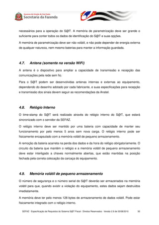 necessários para a operação do S@T. A memória de parametrização deve ser grande o
suficiente para conter todos os dados de identificação do S@T e suas opções.

A memória de parametrização deve ser não volátil, e não pode depender de energia externa
de qualquer natureza, nem mesmo baterias para manter a informação guardada.




4.7.     Antena (somente na versão WiFi)

A antena é o dispositivo para ampliar a capacidade de transmissão e recepção das
comunicações pela rede sem fio.

Para o S@T podem ser desenvolvidas antenas internas e externas ao equipamento,
dependendo do desenho adotado por cada fabricante, e suas especificações para recepção
e transmissão dos sinais devem seguir as recomendações da Anatel.




4.8.     Relógio Interno

O time-stamp do S@T será realizado através do relógio interno do S@T, que estará
sincronizado com o servidor da SEFAZ.

O relógio interno deve ser mantido por uma bateria com capacidade de manter seu
funcionamento por pelo menos 5 anos sem nova carga. O relógio interno pode ser
fisicamente encapsulado com a memória volátil de pequeno armazenamento.

A remoção da bateria acarreta na perda dos dados e da hora do relógio obrigatoriamente. O
circuito da bateria que mantém o relógio e a memória volátil de pequeno armazenamento
deve estar interligado a chaves normalmente abertas, que estão mantidas na posição
fechada pela correta colocação da carcaça do equipamento.




4.9.     Memória volátil de pequeno armazenamento

O número de segurança e o número serial do S@T deverão ser armazenados na memória
volátil para que, quando existir a violação do equipamento, estes dados sejam destruídos
imediatamente.

A memória deve ter pelo menos 128 bytes de armazenamento de dados volátil. Pode estar
fisicamente integrado com o relógio interno.

  SEFAZ - Especificação de Requisitos do Sistema S@T Fiscal - Direitos Reservados - Versão 2.9 de 03/08/2010   50
 